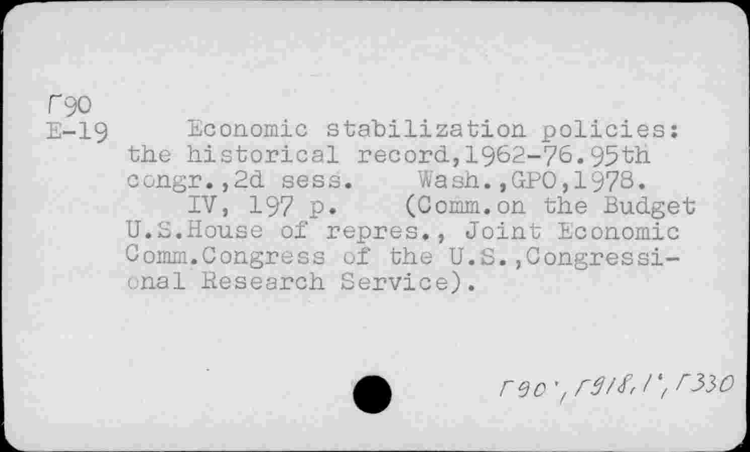 ﻿F90
E-19 Economic stabilization policies: the historical record,1962-76.95th congr.,2d sess.	Wash.,GPO,1978.
IV, 197 p» (Comm.on the Budget U.S.House of repres., Joint Economic Comm.Congress of the U.S.,Congressional Research Service).
reo 'z r^O